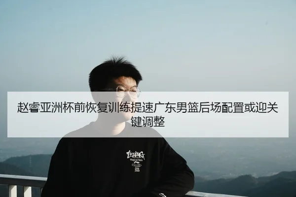 赵睿亚洲杯前恢复训练提速广东男篮后场配置或迎关键调整