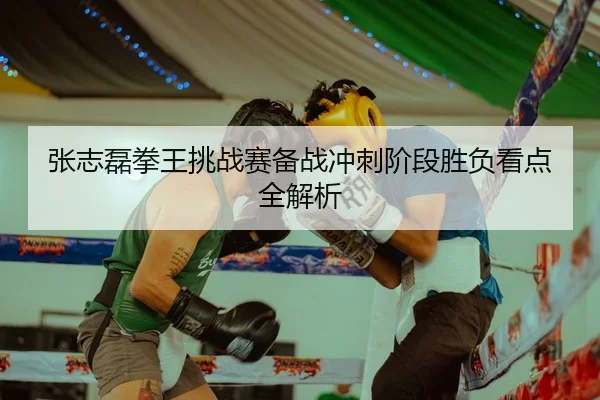 张志磊拳王挑战赛备战冲刺阶段胜负看点全解析