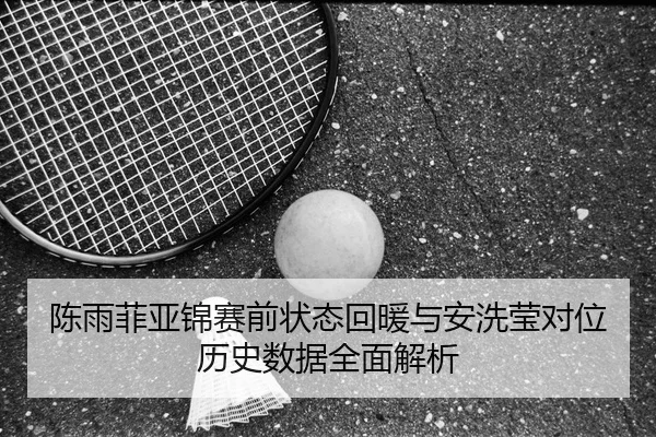 陈雨菲亚锦赛前状态回暖与安洗莹对位历史数据全面解析